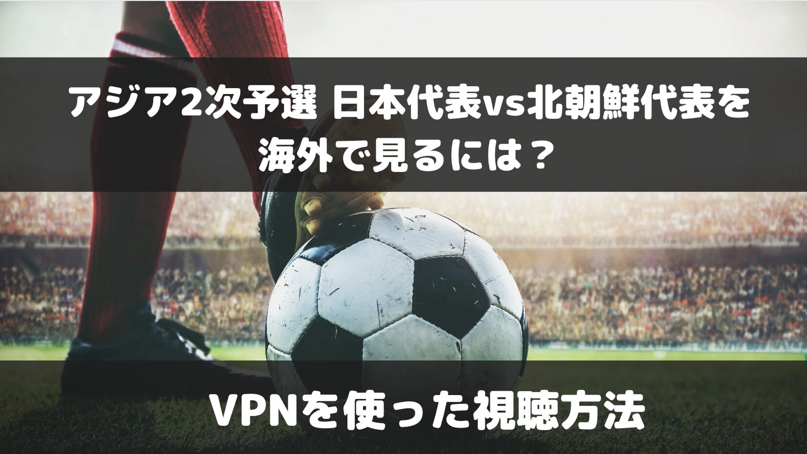 サッカー 日本代表vs北朝鮮代表を海外で見るには？VPNを使ったオススメ視聴方法